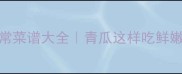 10种青瓜家常菜谱大全青瓜这样吃鲜嫩多汁零失败