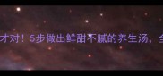 冬瓜汤这样做才对5步做出鲜甜不腻的养生汤全家抢着喝