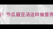 广东人私藏的祛湿汤节瓜眉豆汤这样做营养翻倍喝出好气色