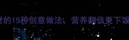 鸡蛋搭配黄金食材的15种创意做法营养翻倍更下饭附详细菜谱