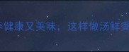 泥鳅汤的家常做法营养健康又美味这样做汤鲜香无腥味附详细步骤