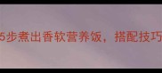 小米饭家常做法5步煮出香软营养饭搭配技巧让口感提升50
