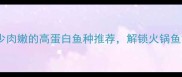 必吃清单刺少肉嫩的高蛋白鱼种推荐解锁火锅鱼黄金搭配秘籍