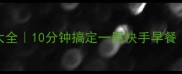 儿童营养早餐食谱大全10分钟搞定一周快手早餐附分龄搭配指南