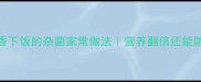 10种鲜香下饭的杂菌家常做法营养翻倍还能防病强身