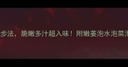 嫩姜泡制5步法脆嫩多汁超入味附嫩姜泡水泡菜泡油全攻略