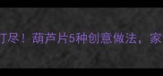清炒凉拌红烧一网打尽葫芦片5种创意做法家常菜秒变宴客硬菜