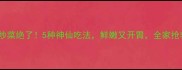 猴头菇炒菜绝了5种神仙吃法鲜嫩又开胃全家抢着吃