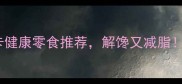 必吃清单夏天10款低卡健康零食推荐解馋又减脂附自制攻略避坑指南