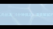 低卡高蛋白黄瓜肉丝汤5分钟搞定清爽解腻的夏日餐单必收