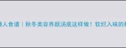 腱子肉炖汤懒人食谱秋冬美容养颜汤底这样做软烂入味的秘诀大公开