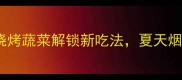 必吃5种烧烤蔬菜解锁新吃法夏天烟火气拉满