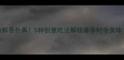 荠菜面条这样做鲜香扑鼻5种创意吃法解锁春季时令美味附详细步骤