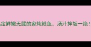 新手必学三步搞定鲜嫩无腥的家炖鲶鱼汤汁拌饭一绝收录率提升秘籍