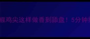 家庭快手菜青椒鸡尖这样做香到舔盘5分钟搞定下饭神器