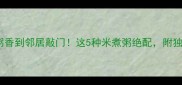 选对大米熬粥香到邻居敲门这5种米煮粥绝配附独家煮粥秘籍