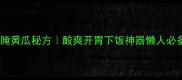 家庭零失败腌黄瓜秘方酸爽开胃下饭神器懒人必备厨房技巧