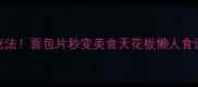 10种神仙吃法面包片秒变美食天花板懒人食谱轻松get