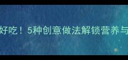 西蓝花这样做才好吃5种创意做法解锁营养与美味的完美平衡