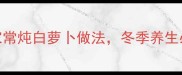 3步搞定营养翻倍的家常炖白萝卜做法冬季养生必备附体质搭配指南