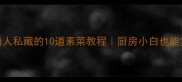 零失败湖南人私藏的10道素菜教程厨房小白也能复刻地道湘味