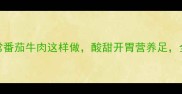 5步搞定家常番茄牛肉这样做酸甜开胃营养足全家抢着吃