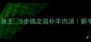 冬季必学羊肉砂锅暖身王5步搞定滋补羊肉汤新手也能复刻的砂锅教程