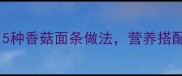 宝宝辅食必看5种香菇面条做法营养搭配与喂养技巧全