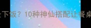 鱿鱼配什么菜最下饭10种神仙搭配让餐桌秒变米其林