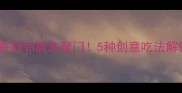 燕麦片这样做香到邻居来敲门5种创意吃法解锁早餐新体验