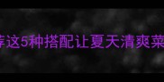 黄瓜最佳CP推荐这5种搭配让夏天清爽菜秒变餐桌C位
