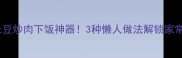 新手必看长豆炒肉下饭神器3种懒人做法解锁家常菜新吃法