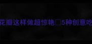 荷花宴必看荷花瓣这样做超惊艳5种创意吃法手把手教你复刻