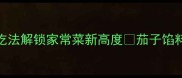 茄子馅料这样做零失败5种创意吃法解锁家常菜新高度茄子馅料食谱零失败家常菜厨房小白逆袭
