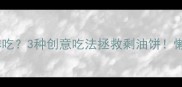 剩下的油饼还能这样吃3种创意吃法拯救剩油饼懒人必看零失败攻略