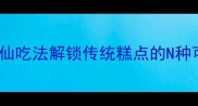 云片糕创意吃法大全5种神仙吃法解锁传统糕点的N种可能手残党也能轻松复刻