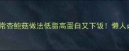 零失败5种家常杏鲍菇做法低脂高蛋白又下饭懒人必学的神仙吃法