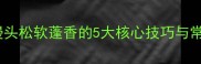 馒头蒸制全攻略家庭老面馒头松软蓬香的5大核心技巧与常见问题解答附详细步骤