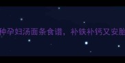 孕期营养必备5种孕妇汤面条食谱补铁补钙又安胎附详细做法
