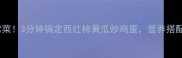 低脂高纤家常菜3分钟搞定西红柿黄瓜炒鸡蛋营养搭配公式大公开